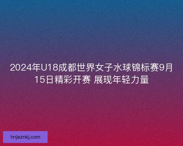2024年U18成都世界女子水球锦标赛9月15日精彩开赛 展现年轻力量