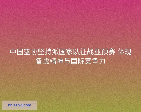 中国篮协坚持派国家队征战亚预赛 体现备战精神与国际竞争力