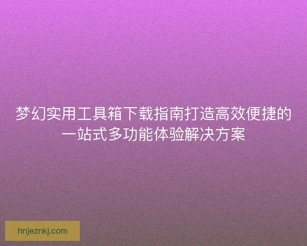 梦幻实用工具箱下载指南打造高效便捷的一站式多功能体验解决方案