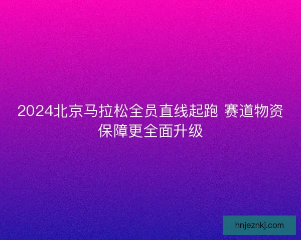2024北京马拉松全员直线起跑 赛道物资保障更全面升级