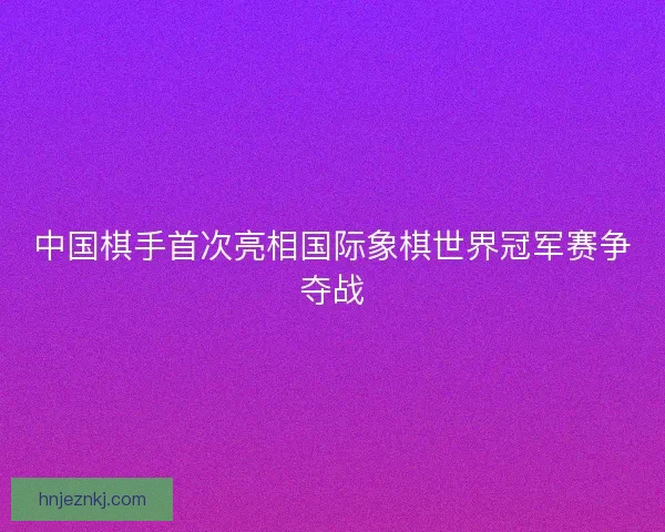 中国棋手首次亮相国际象棋世界冠军赛争夺战