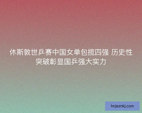 休斯敦世乒赛中国女单包揽四强 历史性突破彰显国乒强大实力
