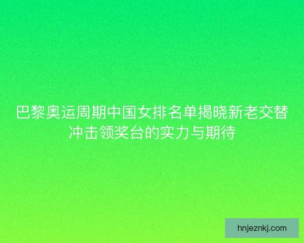 巴黎奥运周期中国女排名单揭晓新老交替冲击领奖台的实力与期待