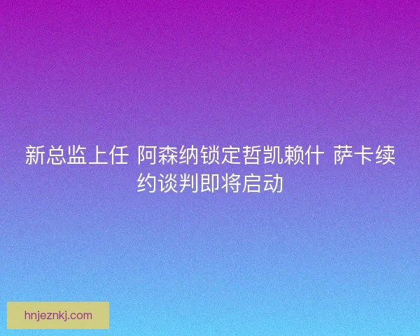 新总监上任 阿森纳锁定哲凯赖什 萨卡续约谈判即将启动