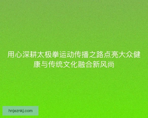用心深耕太极拳运动传播之路点亮大众健康与传统文化融合新风尚