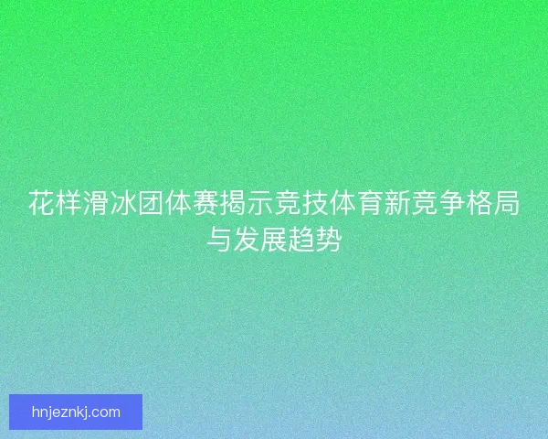 花样滑冰团体赛揭示竞技体育新竞争格局与发展趋势