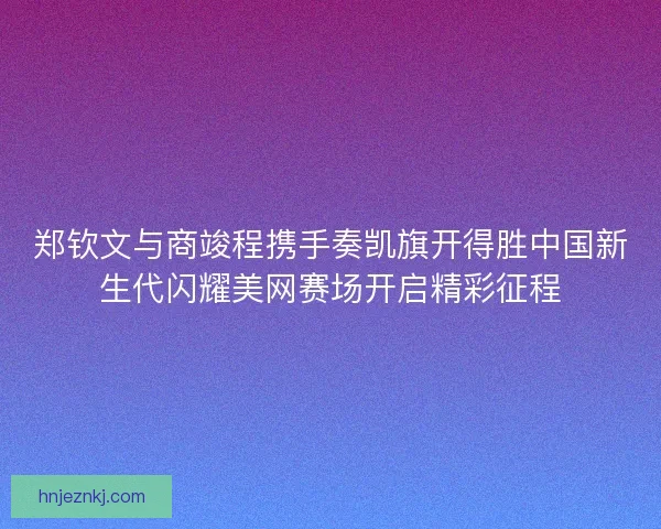 郑钦文与商竣程携手奏凯旗开得胜中国新生代闪耀美网赛场开启精彩征程