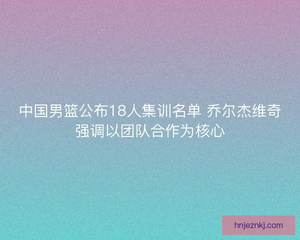 中国男篮公布18人集训名单 乔尔杰维奇强调以团队合作为核心 中国男篮公布18人集训名单 乔尔杰维奇强调以团队合作为核心