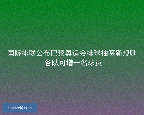 国际排联公布巴黎奥运会排球抽签新规则 各队可增一名球员