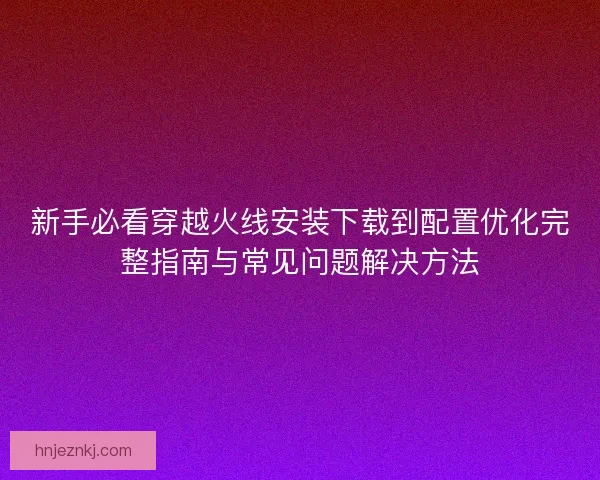 新手必看穿越火线安装下载到配置优化完整指南与常见问题解决方法