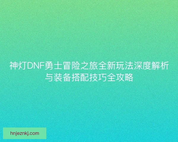 神灯DNF勇士冒险之旅全新玩法深度解析与装备搭配技巧全攻略