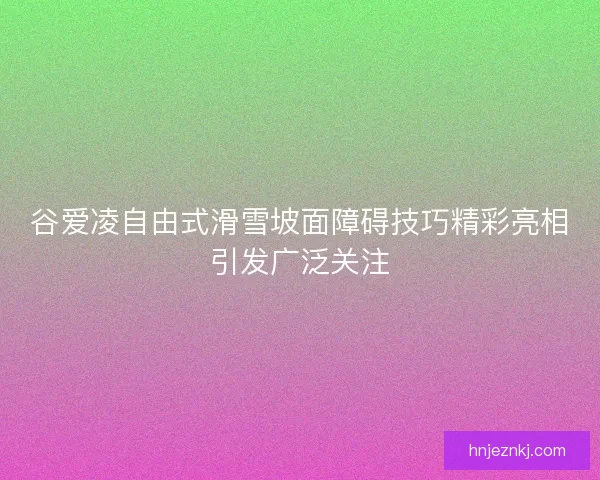 谷爱凌自由式滑雪坡面障碍技巧精彩亮相引发广泛关注
