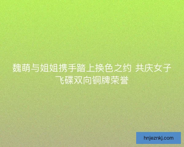 魏萌与姐姐携手踏上换色之约 共庆女子飞碟双向铜牌荣誉