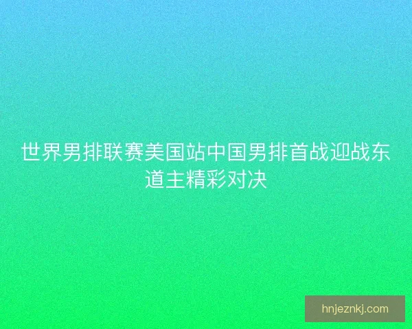 世界男排联赛美国站中国男排首战迎战东道主精彩对决 世界男排联赛美国站中国男排首战迎战东道主精彩对决