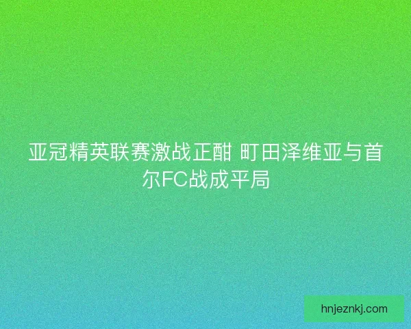 亚冠精英联赛激战正酣 町田泽维亚与首尔FC战成平局