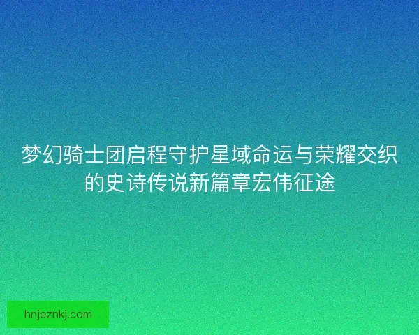 梦幻骑士团启程守护星域命运与荣耀交织的史诗传说新篇章宏伟征途