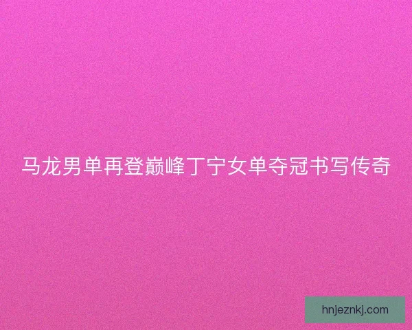 马龙男单再登巅峰丁宁女单夺冠书写传奇 马龙男单再登巅峰丁宁女单夺冠书写传奇