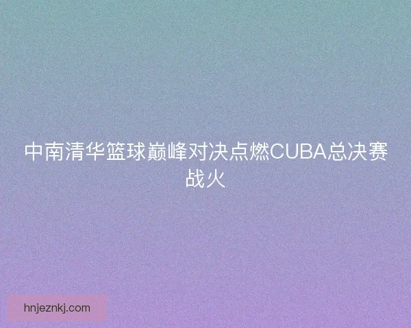 中南清华篮球巅峰对决点燃CUBA总决赛战火 中南清华篮球巅峰对决点燃CUBA总决赛战火