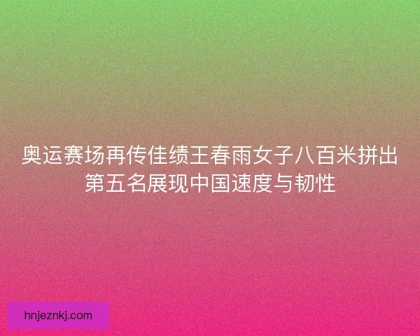 奥运赛场再传佳绩王春雨女子八百米拼出第五名展现中国速度与韧性 奥运赛场再传佳绩王春雨女子八百米拼出第五名展现中国速度与韧性