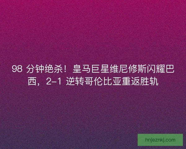 98 分钟绝杀！皇马巨星维尼修斯闪耀巴西，2-1 逆转哥伦比亚重返胜轨