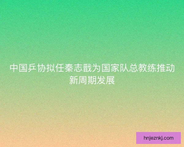 中国乒协拟任秦志戬为国家队总教练推动新周期发展 中国乒协拟任秦志戬为国家队总教练推动新周期发展