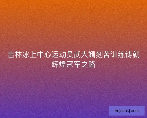 吉林冰上中心运动员武大靖刻苦训练铸就辉煌冠军之路