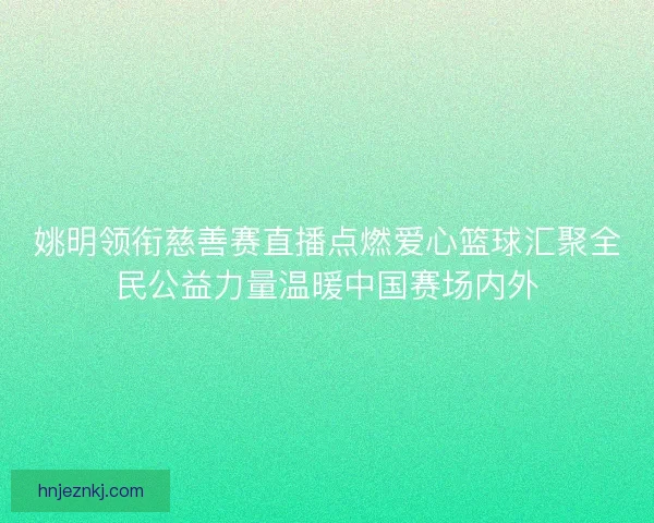 姚明领衔慈善赛直播点燃爱心篮球汇聚全民公益力量温暖中国赛场内外