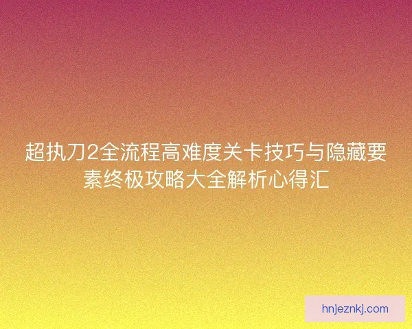 超执刀2全流程高难度关卡技巧与隐藏要素终极攻略大全解析心得汇