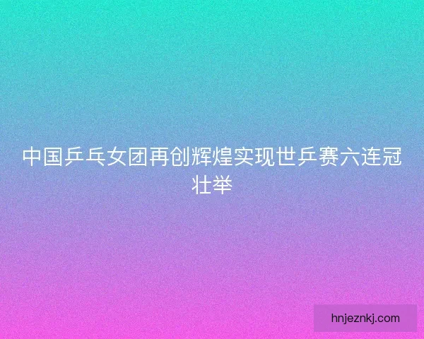 中国乒乓女团再创辉煌实现世乒赛六连冠壮举