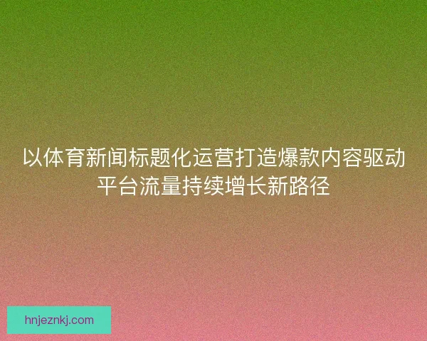以体育新闻标题化运营打造爆款内容驱动平台流量持续增长新路径