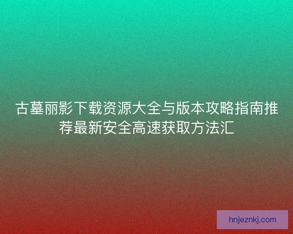 古墓丽影下载资源大全与版本攻略指南推荐最新安全高速获取方法汇