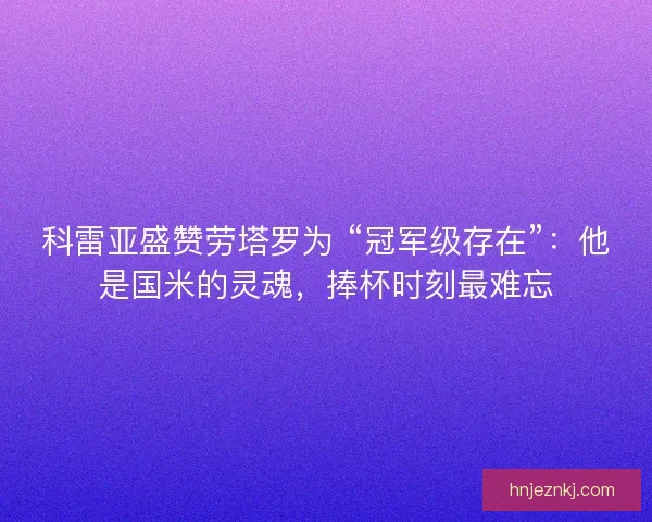 科雷亚盛赞劳塔罗为 “冠军级存在”：他是国米的灵魂，捧杯时刻最难忘