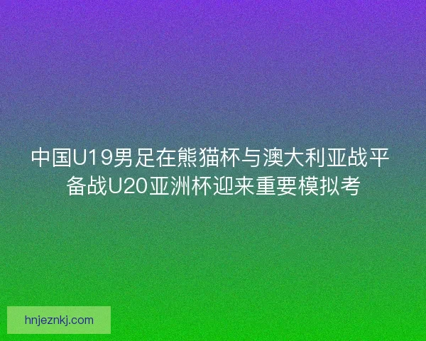 中国U19男足在熊猫杯与澳大利亚战平 备战U20亚洲杯迎来重要模拟考