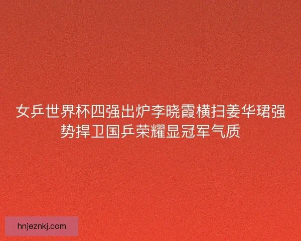 女乒世界杯四强出炉李晓霞横扫姜华珺强势捍卫国乒荣耀显冠军气质